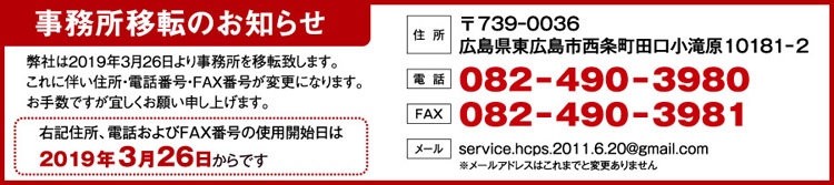 事務所移転のお知らせ 〒739ｰ0036 広島県東広島市西条町田口小滝原10181ｰ2 電話番号082ｰ490ｰ3980 FAX番号082ｰ490ｰ3981 メールアドレスservice.hcps.2011.6.20@gmail.com